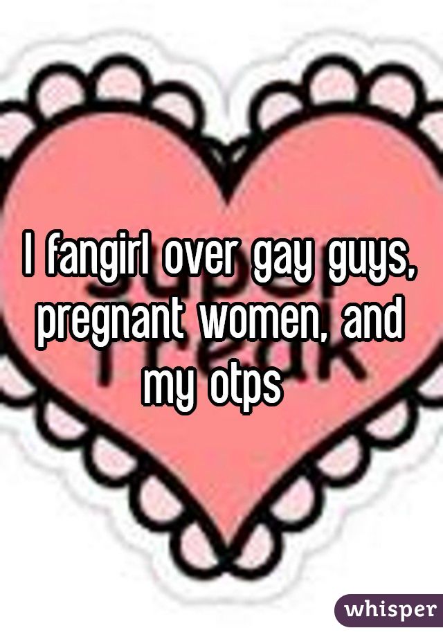 I fangirl over gay guys, pregnant women, and my otps 