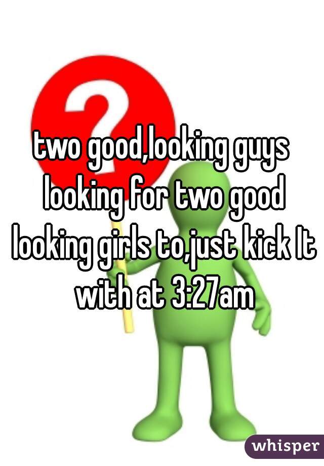 two good,looking guys looking for two good looking girls to,just kick It with at 3:27am