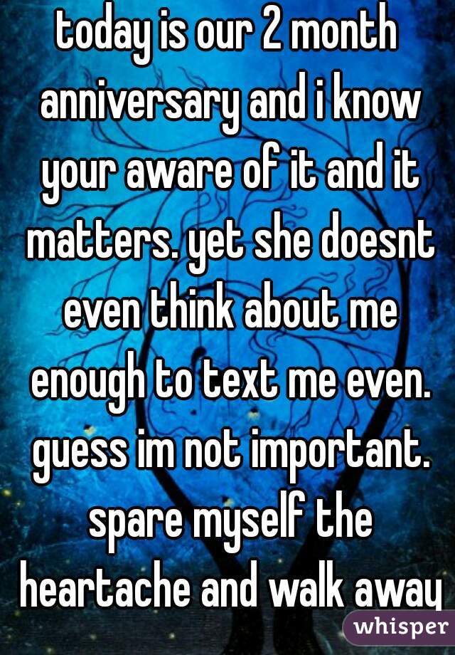 today is our 2 month anniversary and i know your aware of it and it matters. yet she doesnt even think about me enough to text me even. guess im not important. spare myself the heartache and walk away