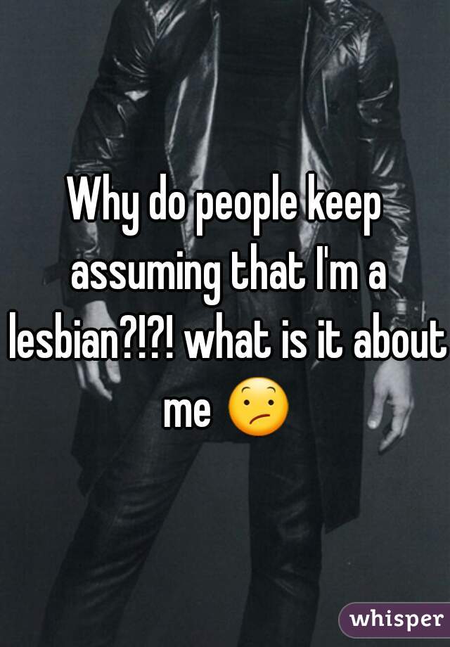 Why do people keep assuming that I'm a lesbian?!?! what is it about me 😕 