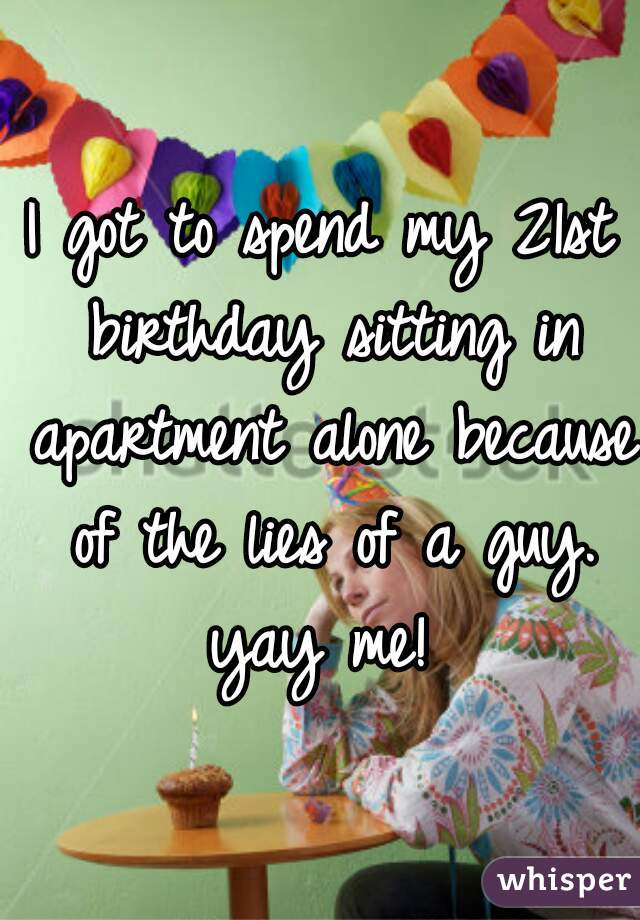 I got to spend my 21st birthday sitting in apartment alone because of the lies of a guy. yay me! 