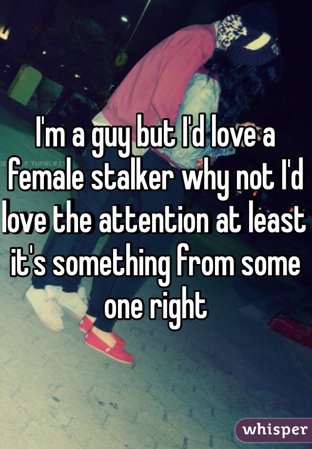 I'm a guy but I'd love a female stalker why not I'd love the attention at least it's something from some one right 