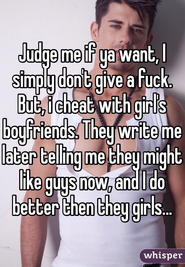 Judge me if ya want, I simply don't give a fuck. But, i cheat with girl's boyfriends. They write me later telling me they might like guys now, and I do better then they girls...