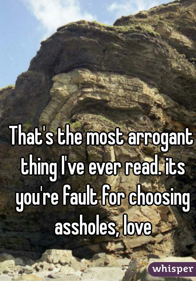 That's the most arrogant thing I've ever read. its you're fault for choosing assholes, love