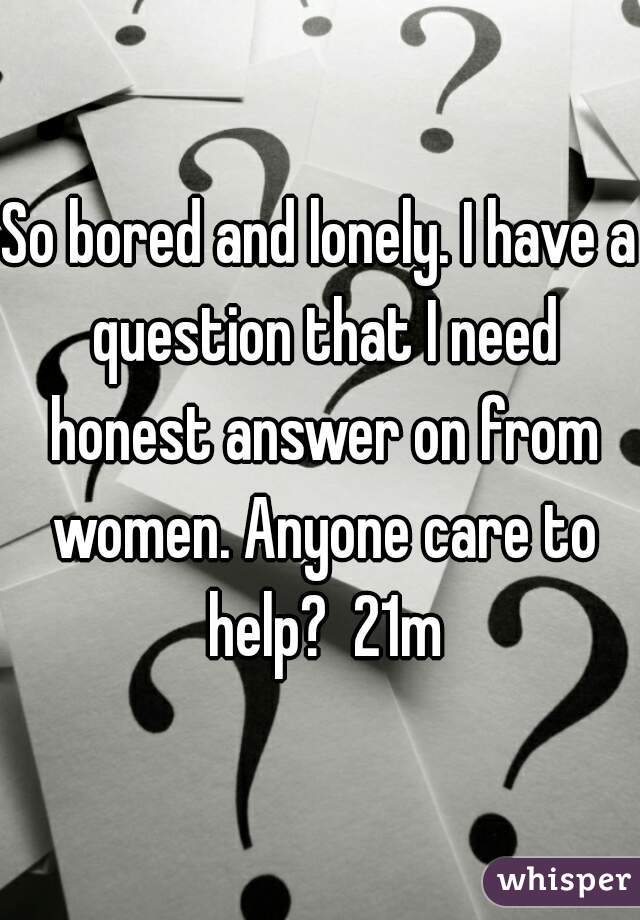 So bored and lonely. I have a question that I need honest answer on from women. Anyone care to help?  21m