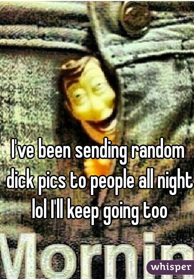 I've been sending random dick pics to people all night lol I'll keep going too