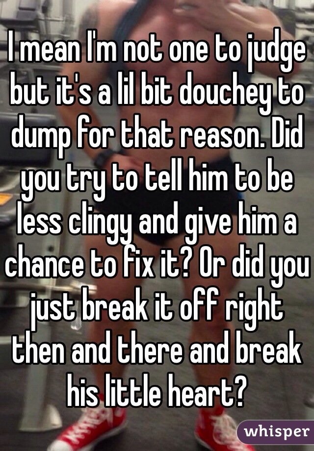 I mean I'm not one to judge but it's a lil bit douchey to dump for that reason. Did you try to tell him to be less clingy and give him a chance to fix it? Or did you just break it off right then and there and break his little heart? 
