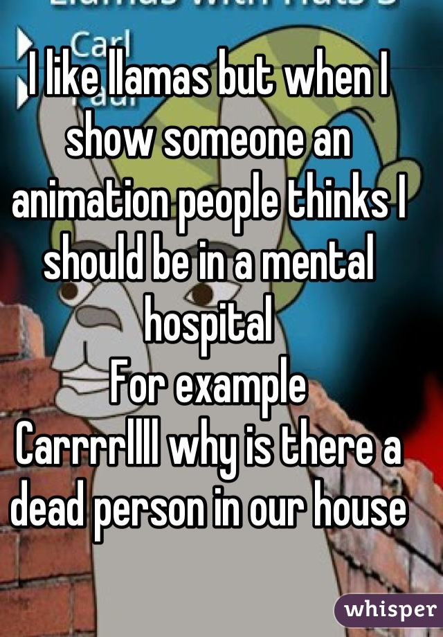 I like llamas but when I show someone an animation people thinks I should be in a mental hospital
For example
Carrrrllll why is there a dead person in our house