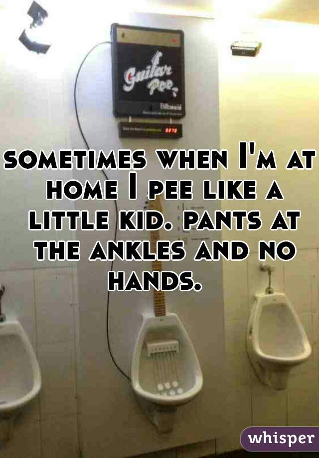 sometimes when I'm at home I pee like a little kid. pants at the ankles and no hands.  
