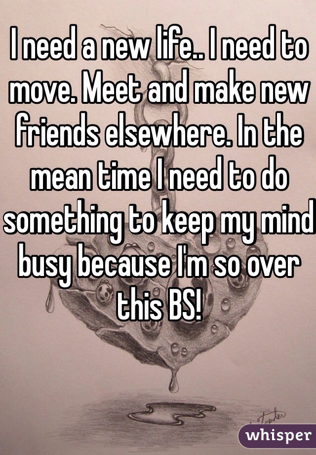 I need a new life.. I need to move. Meet and make new friends elsewhere. In the mean time I need to do something to keep my mind busy because I'm so over this BS!