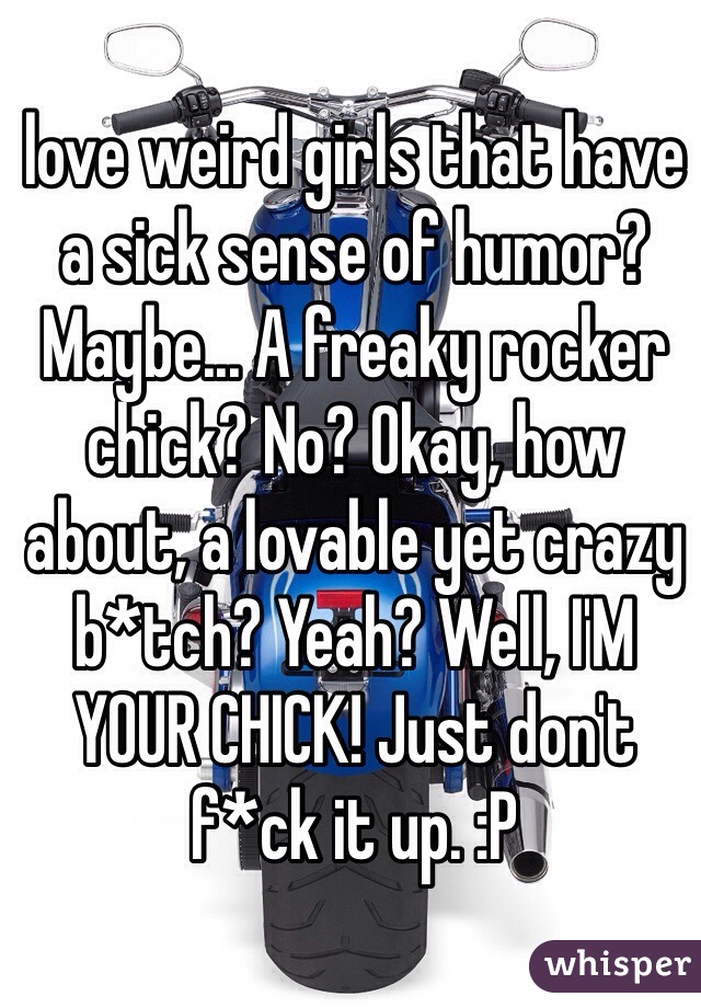 love weird girls that have a sick sense of humor? Maybe... A freaky rocker chick? No? Okay, how about, a lovable yet crazy b*tch? Yeah? Well, I'M YOUR CHICK! Just don't f*ck it up. :P