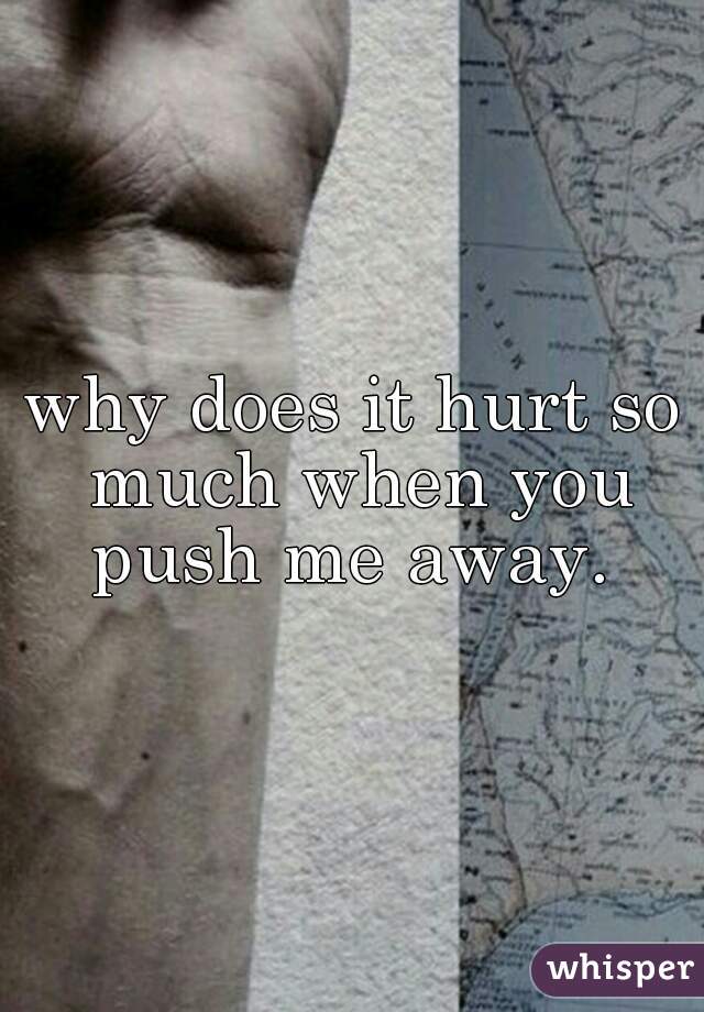 why does it hurt so much when you push me away. 