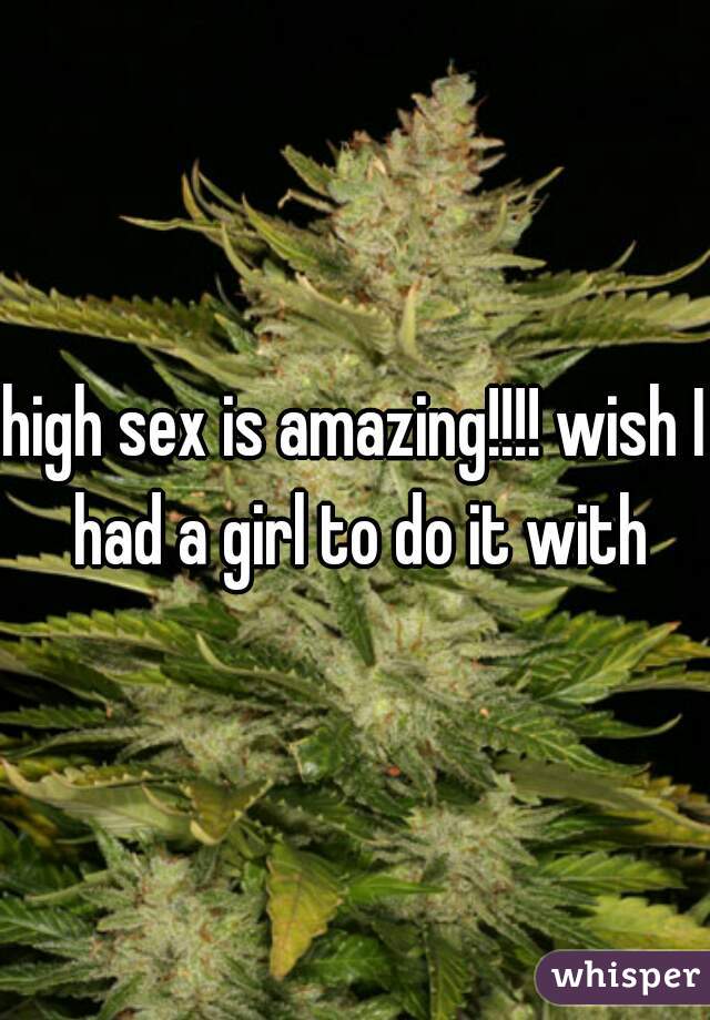 high sex is amazing!!!! wish I had a girl to do it with