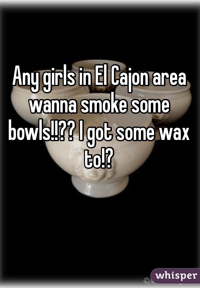 Any girls in El Cajon area wanna smoke some bowls!!?? I got some wax to!?