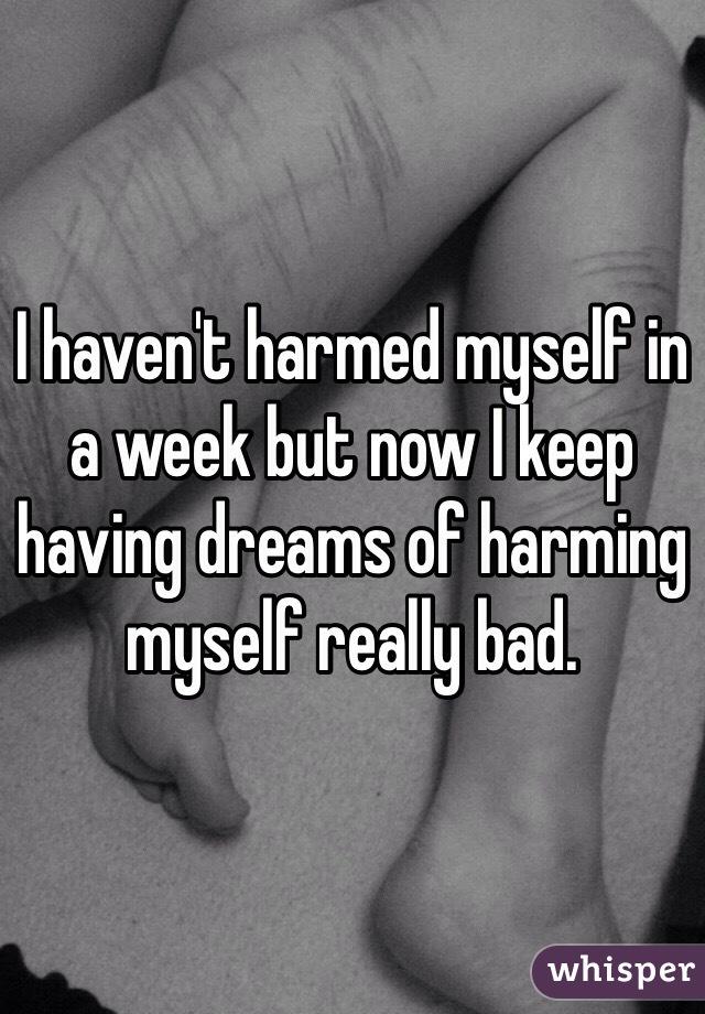 I haven't harmed myself in a week but now I keep having dreams of harming myself really bad. 