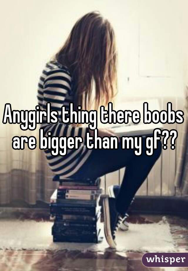 Anygirls thing there boobs are bigger than my gf??