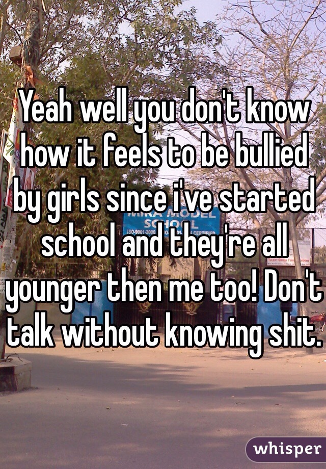 Yeah well you don't know how it feels to be bullied by girls since i've started school and they're all younger then me too! Don't talk without knowing shit.