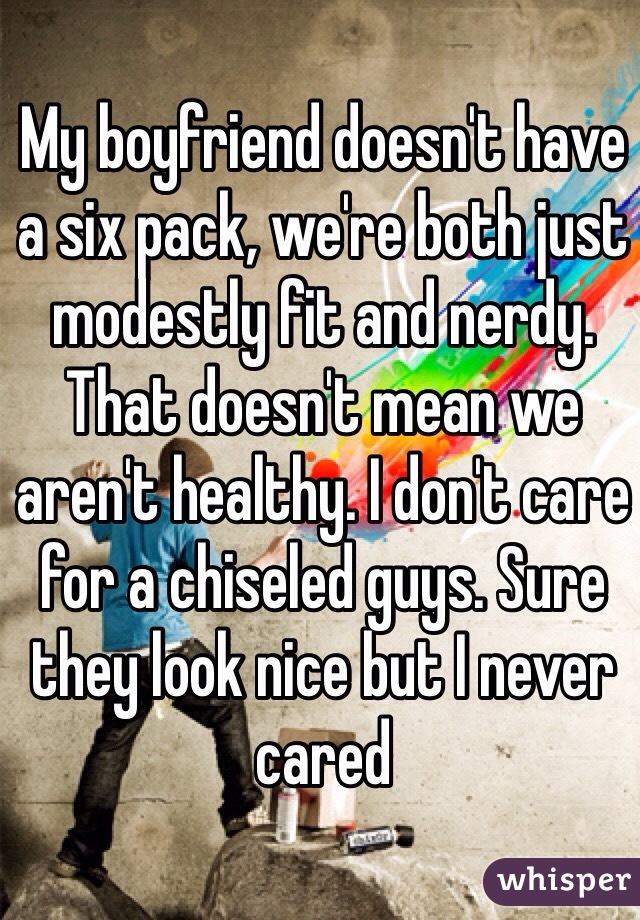 My boyfriend doesn't have a six pack, we're both just modestly fit and nerdy. That doesn't mean we aren't healthy. I don't care for a chiseled guys. Sure they look nice but I never cared