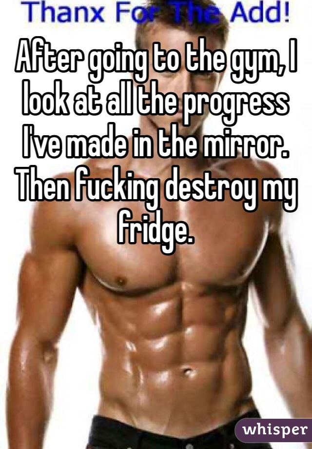 After going to the gym, I look at all the progress I've made in the mirror.
Then fucking destroy my fridge.
