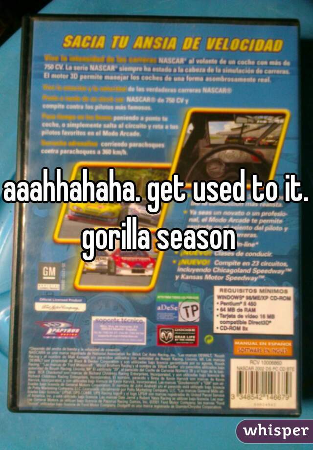 aaahhahaha. get used to it. gorilla season