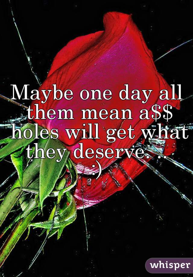 Maybe one day all them mean a$$ holes will get what they deserve. .. 
:)