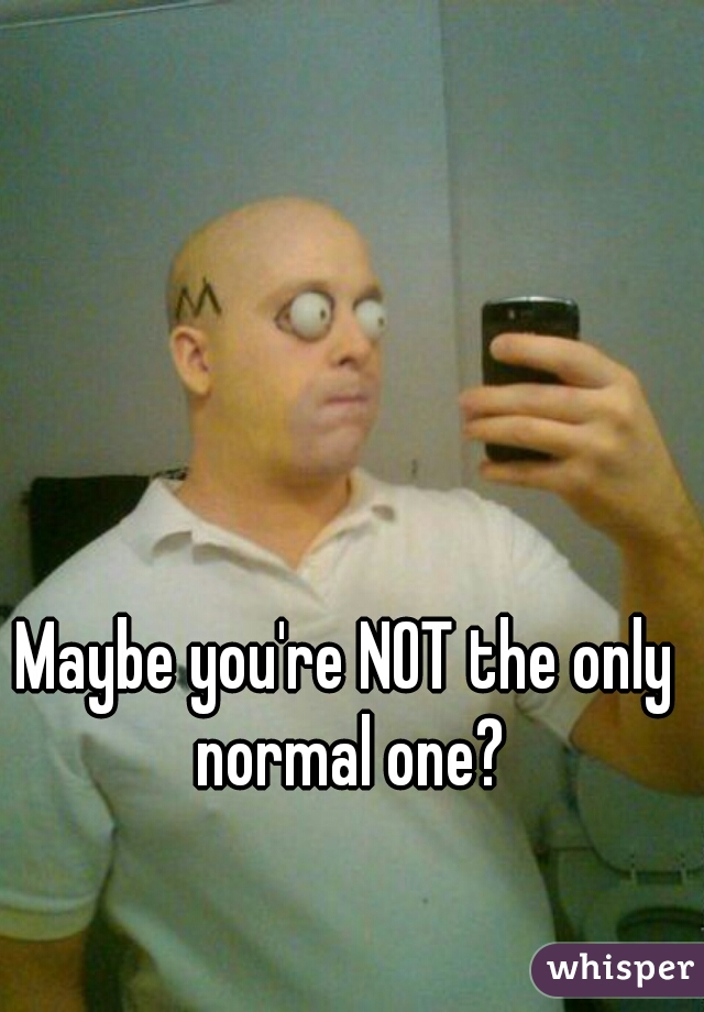 Maybe you're NOT the only normal one?