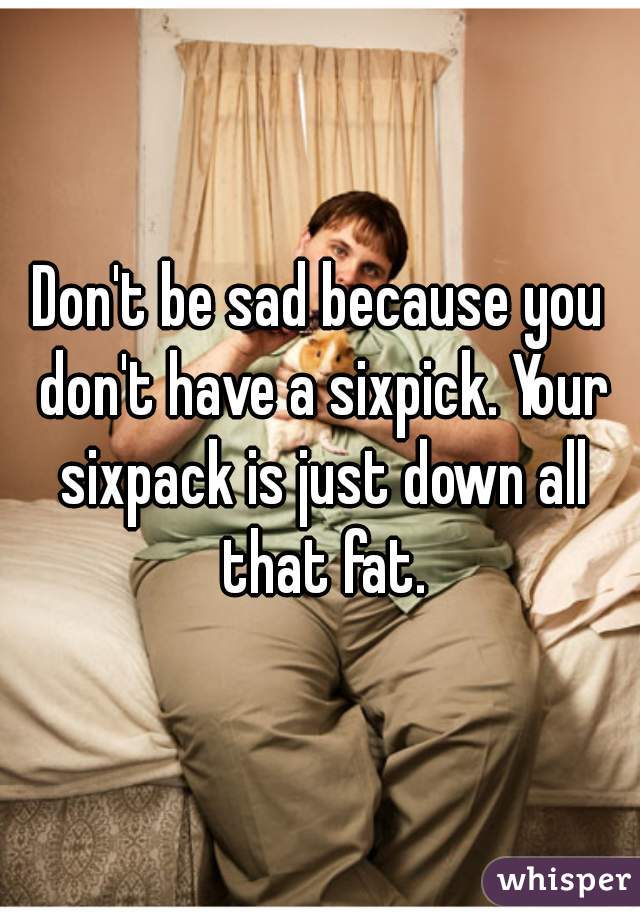 Don't be sad because you don't have a sixpick. Your sixpack is just down all that fat.