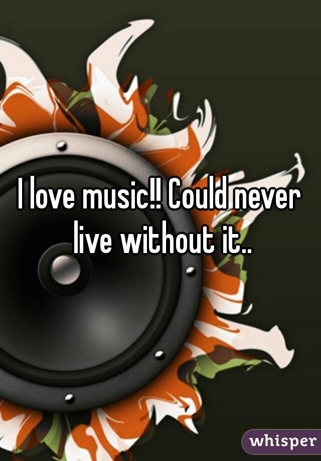 I love music!! Could never live without it..