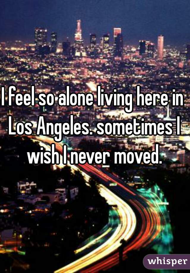 I feel so alone living here in Los Angeles. sometimes I wish I never moved.