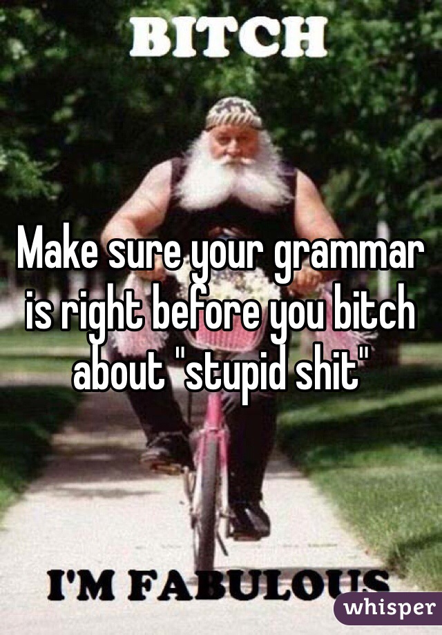 Make sure your grammar is right before you bitch about "stupid shit" 