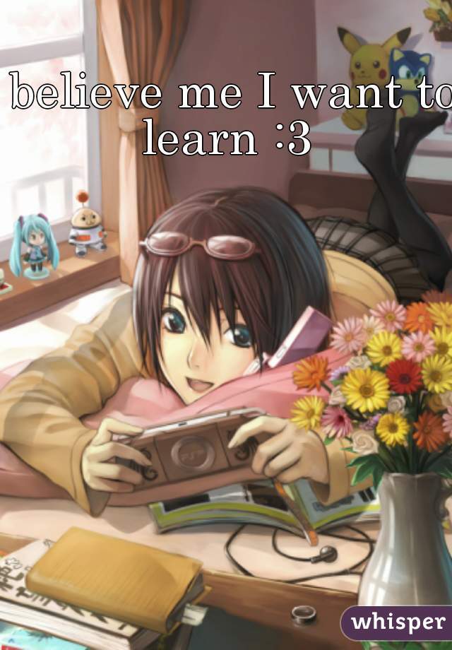 believe me I want to learn :3  