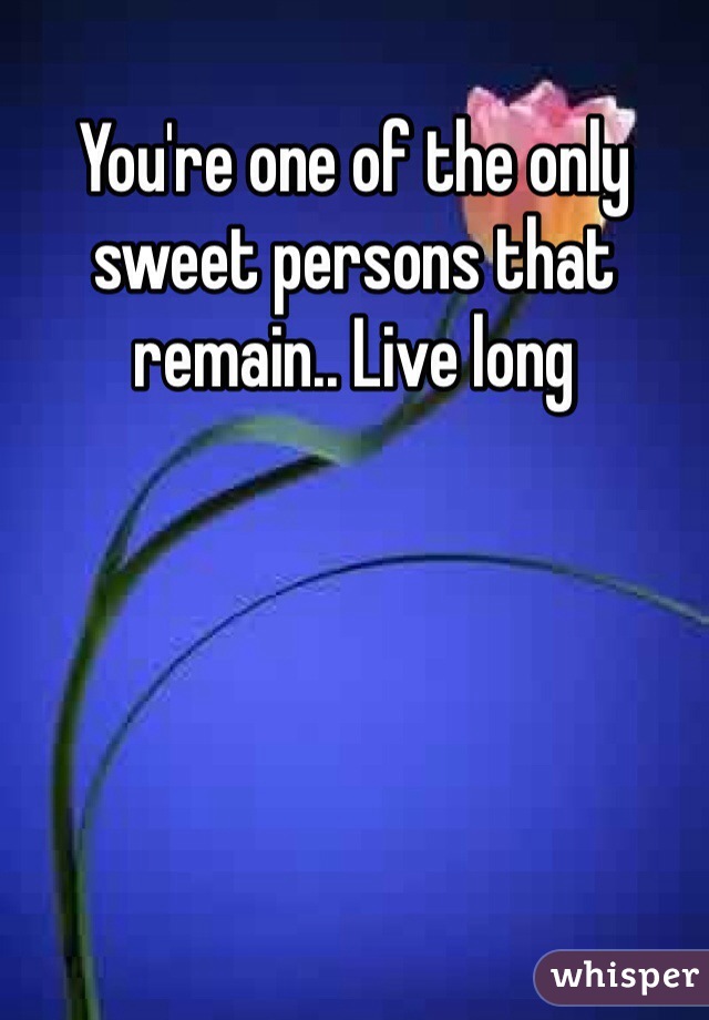 You're one of the only sweet persons that remain.. Live long