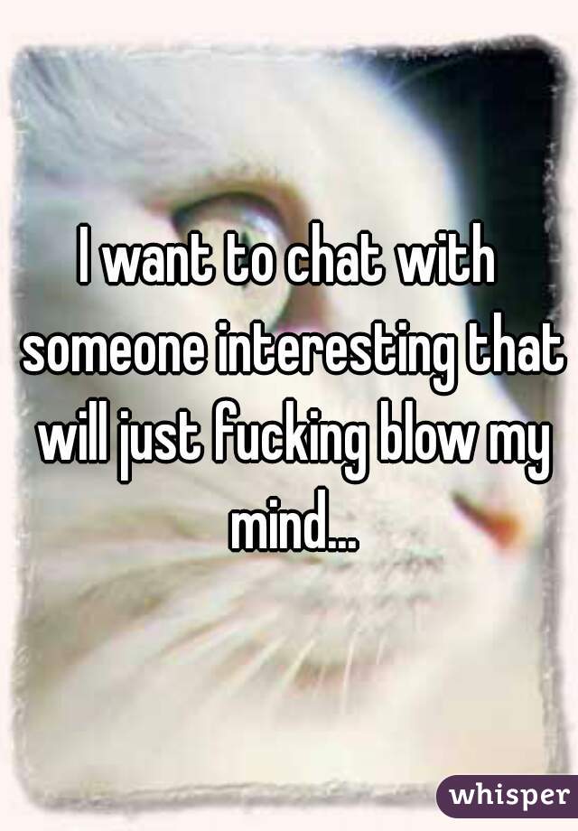 I want to chat with someone interesting that will just fucking blow my mind...