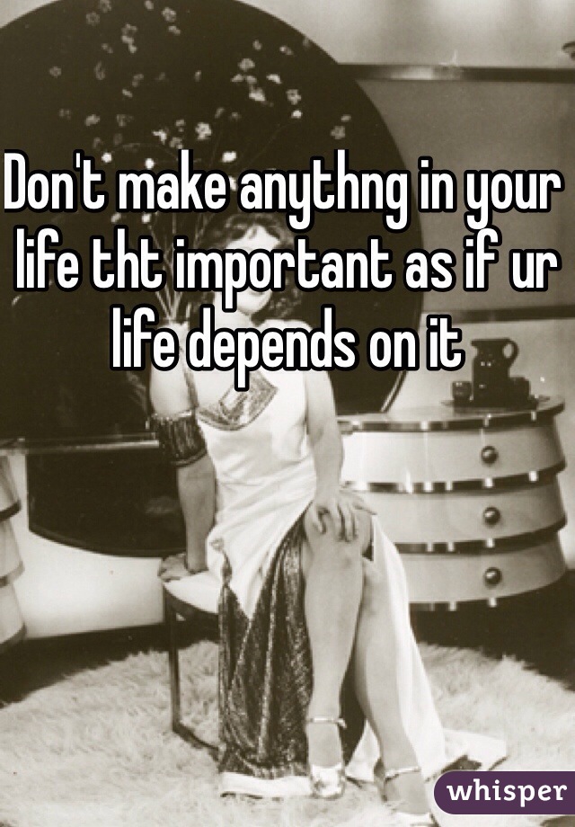 Don't make anythng in your life tht important as if ur life depends on it