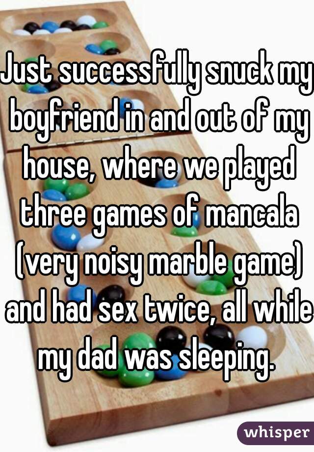 Just successfully snuck my boyfriend in and out of my house, where we played three games of mancala (very noisy marble game) and had sex twice, all while my dad was sleeping. 