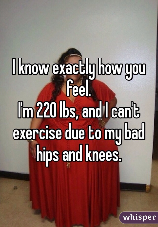 I know exactly how you feel.
I'm 220 lbs, and I can't exercise due to my bad hips and knees.
