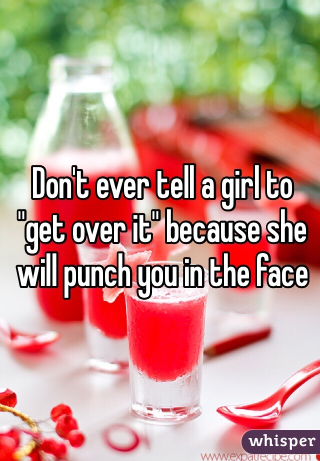 Don't ever tell a girl to "get over it" because she will punch you in the face 