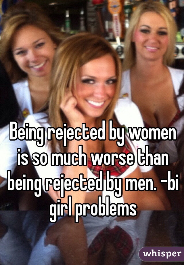 Being rejected by women is so much worse than being rejected by men. -bi girl problems
