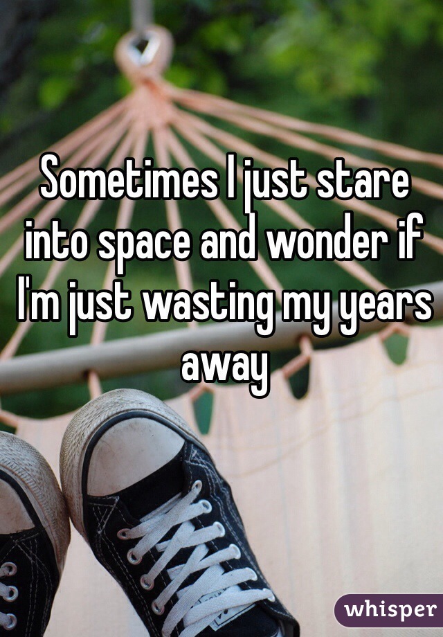 Sometimes I just stare into space and wonder if I'm just wasting my years away