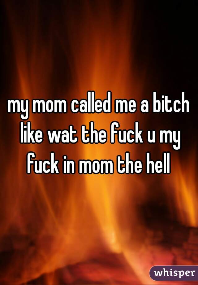 my mom called me a bitch like wat the fuck u my fuck in mom the hell 