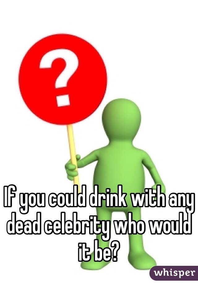 If you could drink with any dead celebrity who would it be?