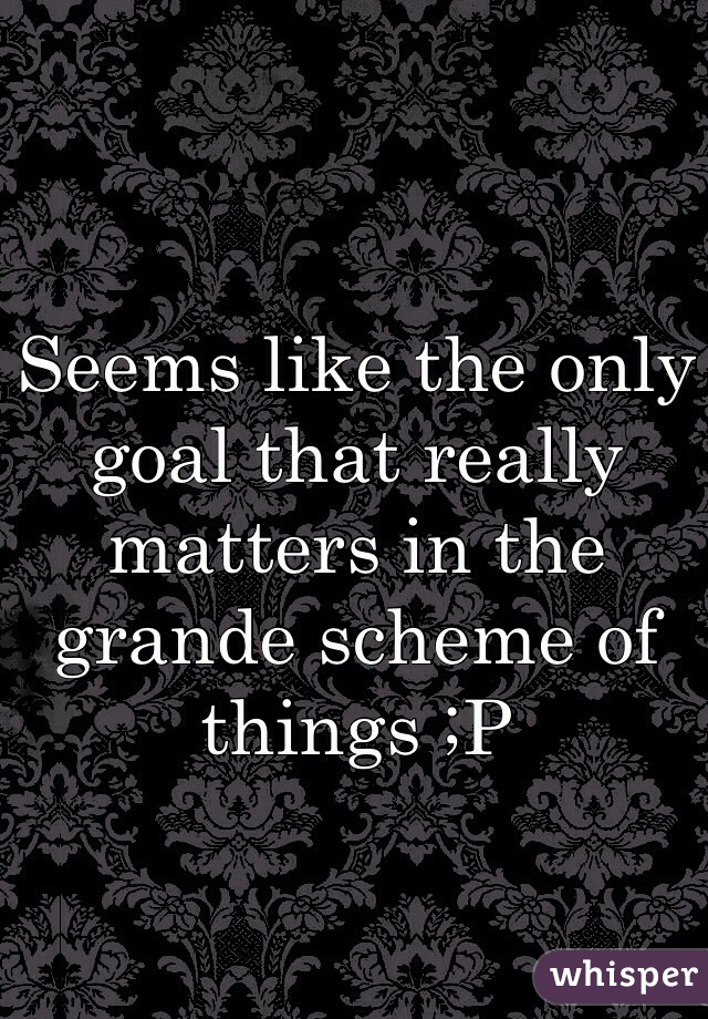 Seems like the only goal that really matters in the grande scheme of things ;P