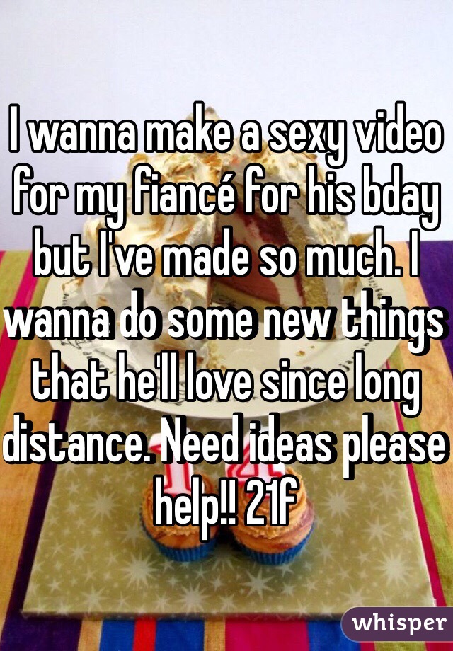 I wanna make a sexy video for my fiancé for his bday but I've made so much. I wanna do some new things that he'll love since long distance. Need ideas please help!! 21f