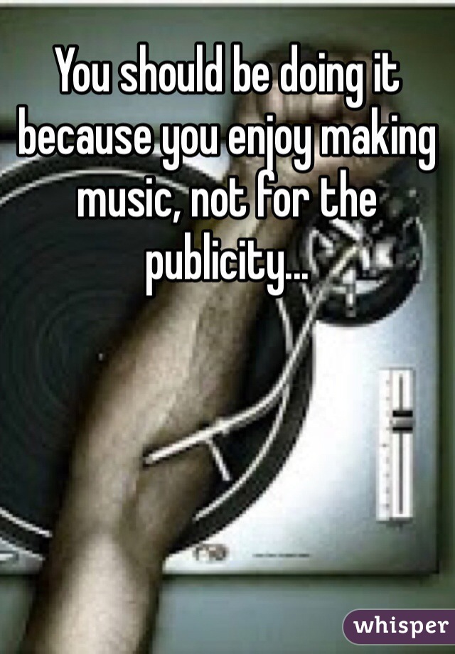 You should be doing it because you enjoy making music, not for the publicity...