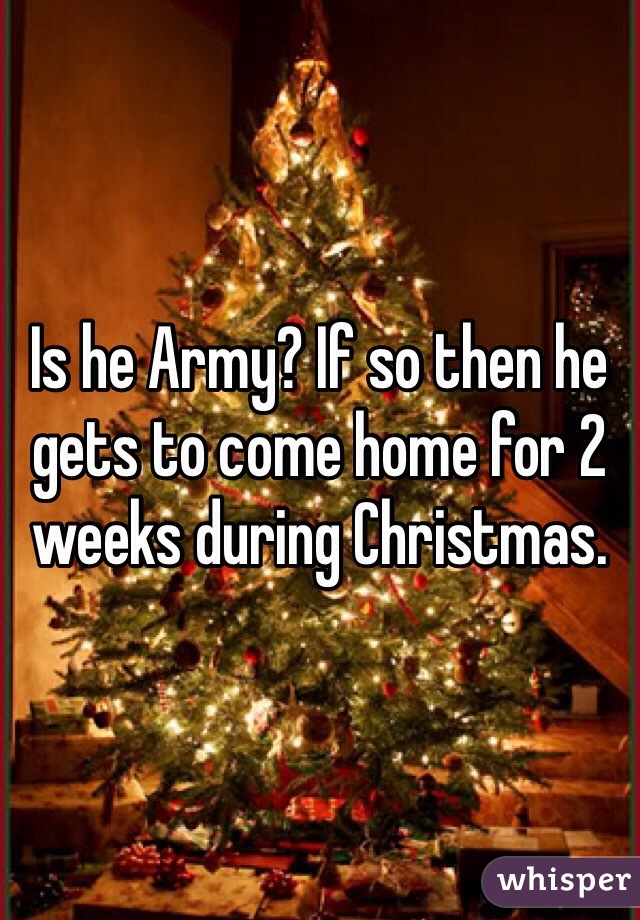 Is he Army? If so then he gets to come home for 2 weeks during Christmas. 
