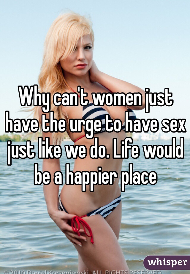 Why can't women just have the urge to have sex just like we do. Life would be a happier place 