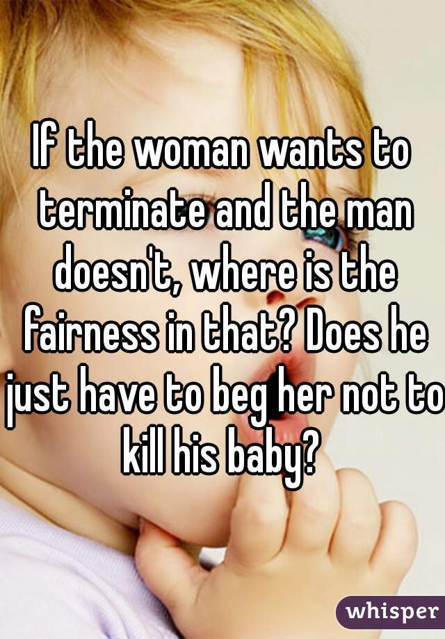 If the woman wants to terminate and the man doesn't, where is the fairness in that? Does he just have to beg her not to kill his baby? 