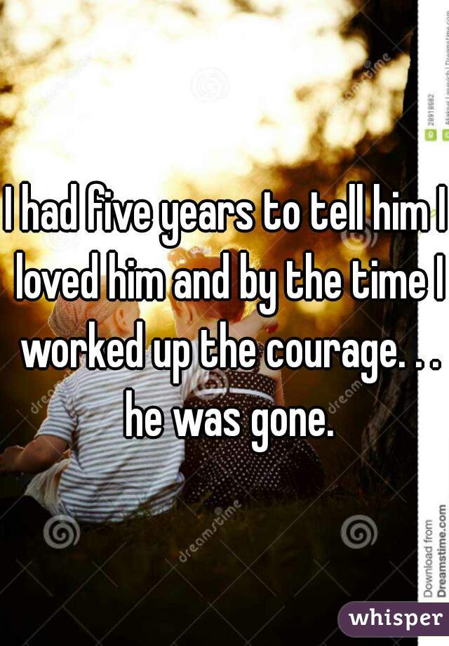 I had five years to tell him I loved him and by the time I worked up the courage. . . he was gone.