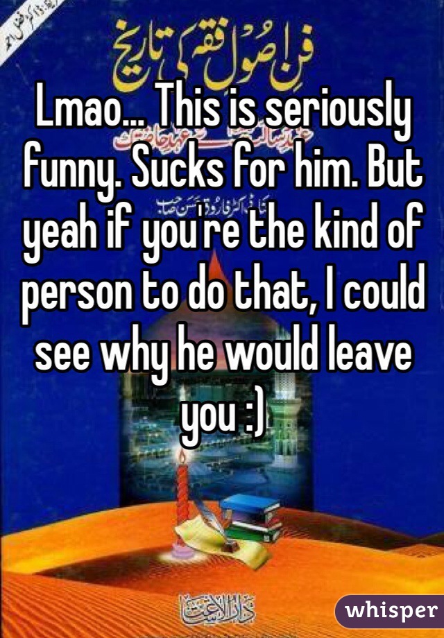 Lmao... This is seriously funny. Sucks for him. But yeah if you're the kind of person to do that, I could see why he would leave you :) 