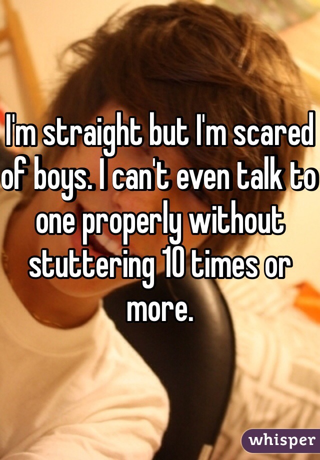 I'm straight but I'm scared of boys. I can't even talk to one properly without stuttering 10 times or more. 